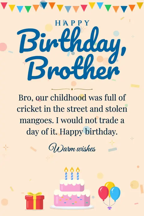 Birthday Wishes for Brother wishes image: Bro, our childhood was full of cricket in the street and stolen mangoes. I would not trade a day of it. Happy birthday.