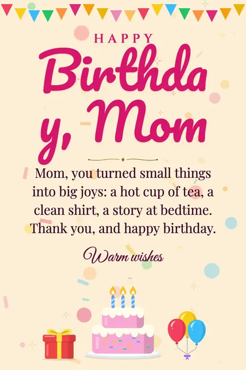 Birthday Wishes for Mom wishes image: Mom, you turned small things into big joys: a hot cup of tea, a clean shirt, a story at bedtime. Thank you, and happy birthday.