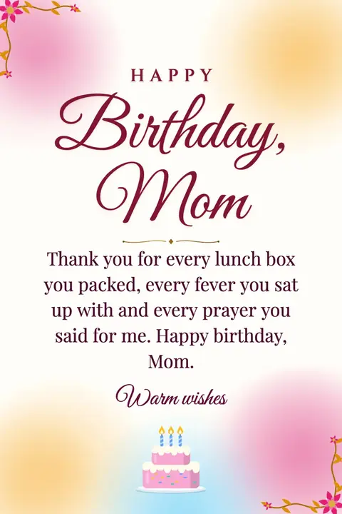 Birthday Wishes for Mom wishes image: Thank you for every lunch box you packed, every fever you sat up with and every prayer you said for me. Happy birthday, Mom.