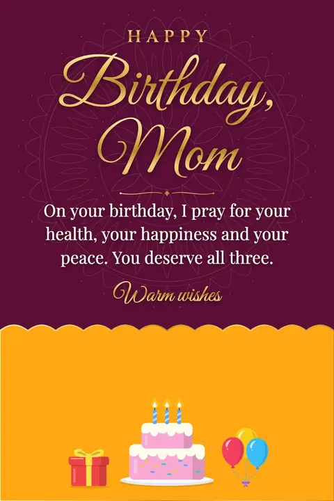 Birthday Wishes for Mom wishes image: On your birthday, I pray for your health, your happiness and your peace. You deserve all three.
